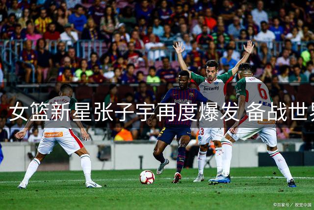 女篮新星张子宇再度爆发 备战世界杯静候主力回归